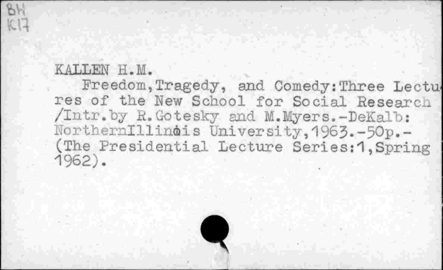 ﻿by;
KALLEN H.M.
Freedom,Tragedy, and Comedy: Three Lectures of the New School for Social Research /Intr.by R. Gotesky and M.Myers.-DeKalb; No rthernl Hindi i s Uni ver si ty, 196 3. ~50p. -(The Presidential Lecture Seri es:'I, Spring 1962).